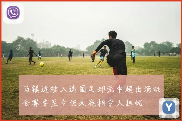 马镇连续入选国足却无中超出场机会赛季至今仍未亮相令人担忧