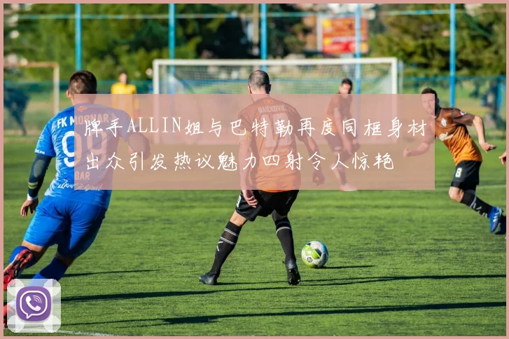 牌手ALLIN姐与巴特勒再度同框身材出众引发热议魅力四射令人惊艳