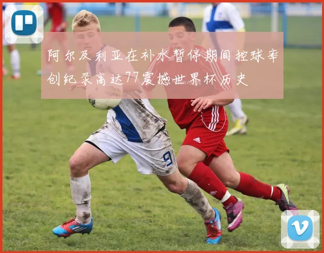 阿尔及利亚在补水暂停期间控球率创纪录高达77震撼世界杯历史