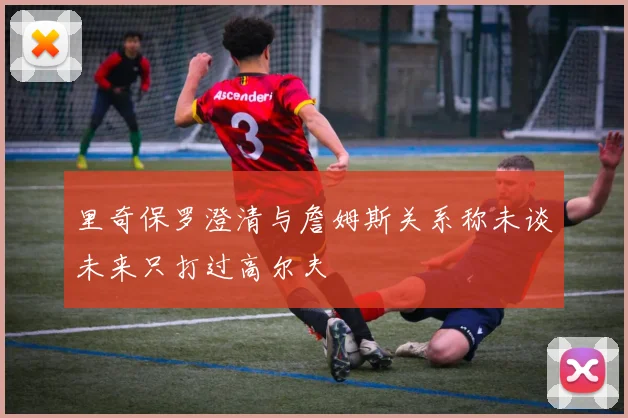 里奇保罗澄清与詹姆斯关系称未谈未来只打过高尔夫