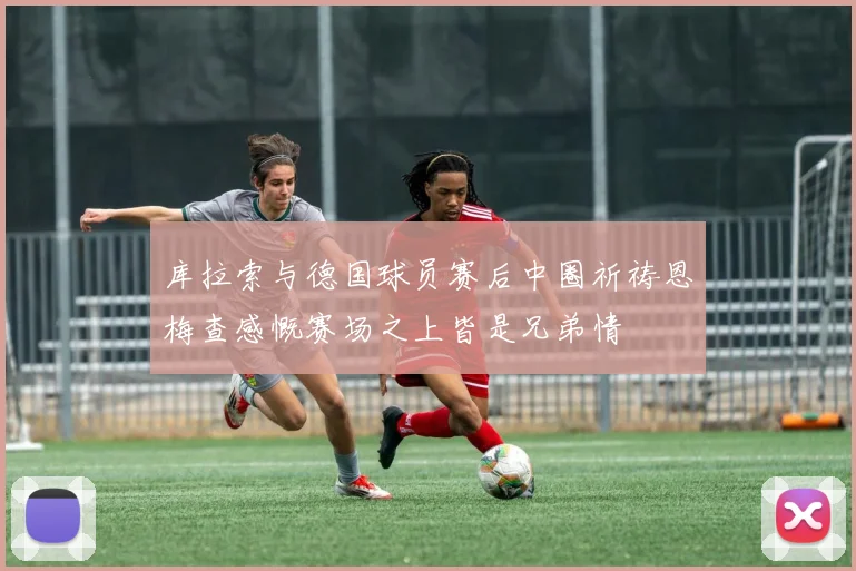 库拉索与德国球员赛后中圈祈祷恩梅查感慨赛场之上皆是兄弟情