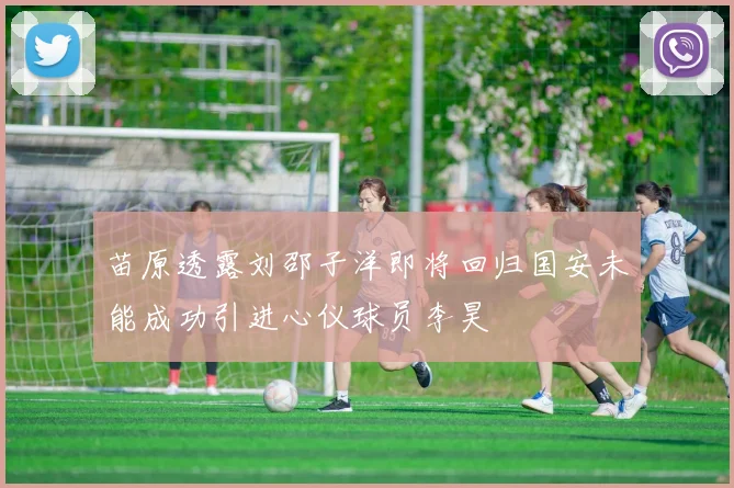 苗原透露刘邵子洋即将回归国安未能成功引进心仪球员李昊