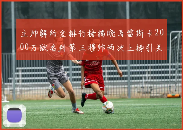 主帅解约金排行榜揭晓马雷斯卡2000万欧名列第三穆帅两次上榜引关注
