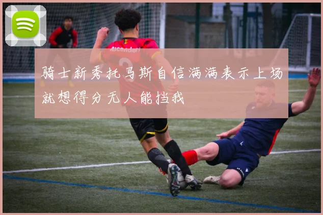 骑士新秀托马斯自信满满表示上场就想得分无人能挡我