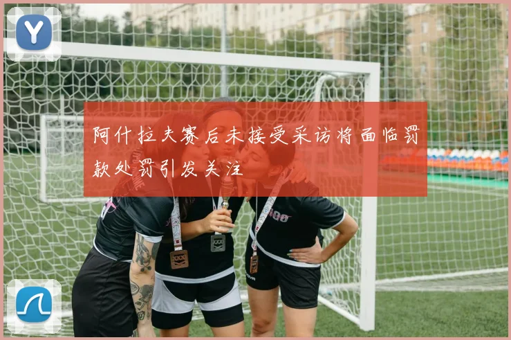 阿什拉夫赛后未接受采访将面临罚款处罚引发关注