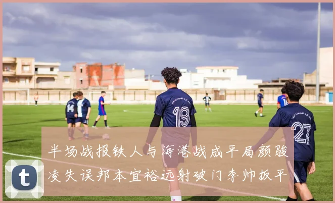 半场战报铁人与海港战成平局颜骏凌失误邦本宜裕远射破门李帅扳平
