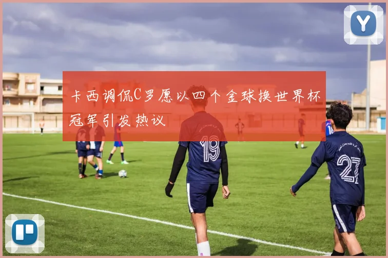 卡西调侃C罗愿以四个金球换世界杯冠军引发热议